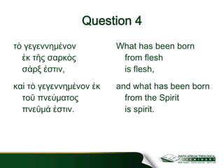 Question 4
τὸ γεγεννημένον
ἐκ τῆς σαρκὸς
σάρξ ἐστιν,
καὶ τὸ γεγεννημένον ἐκ
τοῦ πνεύματος
πνεῦμά ἐστιν.
What has been born
from flesh
is flesh,
and what has been born
from the Spirit
is spirit.
 