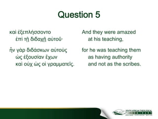 Question 5
καὶ ἐξεπλήσσοντο
ἐπὶ τῇ διδαχῇ αὐτοῦ·
ἦν γὰρ διδάσκων αὐτοὺς
ὡς ἐξουσίαν ἔχων
καὶ οὐχ ὡς οἱ γραμματεῖς.
And they were amazed
at his teaching,
for he was teaching them
as having authority
and not as the scribes.
 