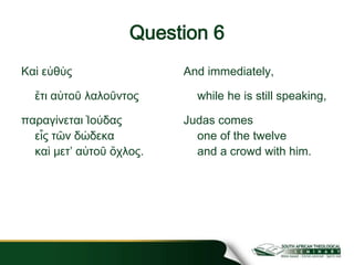 Question 6
Καὶ εὐθὺς
ἔτι αὐτοῦ λαλοῦντος
παραγίνεται Ἰούδας
εἷς τῶν δώδεκα
καὶ μετʼ αὐτοῦ ὄχλος.
And immediately,
while he is still speaking,
Judas comes
one of the twelve
and a crowd with him.
 