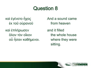 Question 8
καὶ ἐγένετο ἧχος
ἐκ τοῦ οὐρανοῦ
καὶ ἐπλήρωσεν
ὅλον τὸν οἶκον
οὗ ἦσαν καθήμενοι.
And a sound came
from heaven
and it filled
the whole house
where they were
sitting.
 