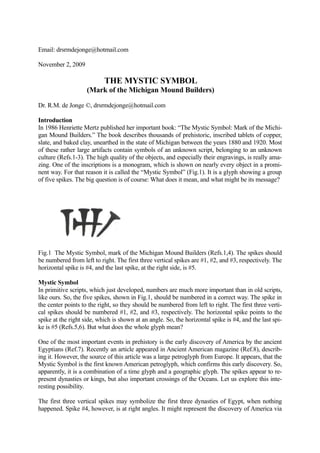 Email: drsrmdejonge@hotmail.com

November 2, 2009

                           THE MYSTIC SYMBOL
                    (Mark of the Michigan Mound Builders)

Dr. R.M. de Jonge ©, drsrmdejonge@hotmail.com

Introduction
In 1986 Henriette Mertz published her important book: “The Mystic Symbol: Mark of the Michi-
gan Mound Builders.” The book describes thousands of prehistoric, inscribed tablets of copper,
slate, and baked clay, unearthed in the state of Michigan between the years 1880 and 1920. Most
of these rather large artifacts contain symbols of an unknown script, belonging to an unknown
culture (Refs.1-3). The high quality of the objects, and especially their engravings, is really ama-
zing. One of the inscriptions is a monogram, which is shown on nearly every object in a promi-
nent way. For that reason it is called the “Mystic Symbol” (Fig.1). It is a glyph showing a group
of five spikes. The big question is of course: What does it mean, and what might be its message?




Fig.1 The Mystic Symbol, mark of the Michigan Mound Builders (Refs.1,4). The spikes should
be numbered from left to right. The first three vertical spikes are #1, #2, and #3, respectively. The
horizontal spike is #4, and the last spike, at the right side, is #5.

Mystic Symbol
In primitive scripts, which just developed, numbers are much more important than in old scripts,
like ours. So, the five spikes, shown in Fig.1, should be numbered in a correct way. The spike in
the center points to the right, so they should be numbered from left to right. The first three verti-
cal spikes should be numbered #1, #2, and #3, respectively. The horizontal spike points to the
spike at the right side, which is shown at an angle. So, the horizontal spike is #4, and the last spi-
ke is #5 (Refs.5,6). But what does the whole glyph mean?

One of the most important events in prehistory is the early discovery of America by the ancient
Egyptians (Ref.7). Recently an article appeared in Ancient American magazine (Ref.8), describ-
ing it. However, the source of this article was a large petroglyph from Europe. It appears, that the
Mystic Symbol is the first known American petroglyph, which confirms this early discovery. So,
apparently, it is a combination of a time glyph and a geographic glyph. The spikes appear to re-
present dynasties or kings, but also important crossings of the Oceans. Let us explore this inte-
resting possibility.

The first three vertical spikes may symbolize the first three dynasties of Egypt, when nothing
happened. Spike #4, however, is at right angles. It might represent the discovery of America via
 
