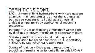 DEFINITIONS CONT.
LPG – Mixture of light hydrocarbons which are gaseous
at ambient temperatures and atmospheric pressures
but may be condensed to liquid state at normal
ambient temperatures by application of moderate
pressures.
Purging – An act of replacing atmosphere within eqpt
by inert gas to prevent formation of explosive mixture.
Statutory Authority – Appointed under special
act/regulation for specific function. CCOE is statutory
authority to administer SMPV rules 1981.
Source of ignition – Device/eqpt are capable of
providing thermal energy to ignite flammable LPD-AIR
 