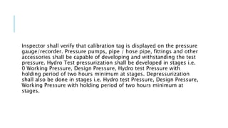 Inspector shall verify that calibration tag is displayed on the pressure
gauge/recorder. Pressure pumps, pipe / hose pipe, fittings and other
accessories shall be capable of developing and withstanding the test
pressure. Hydro Test pressurization shall be developed in stages i.e.
0 Working Pressure, Design Pressure, Hydro test Pressure with
holding period of two hours minimum at stages. Depressurization
shall also be done in stages i.e. Hydro test Pressure, Design Pressure,
Working Pressure with holding period of two hours minimum at
stages.
 
