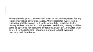 All visible weld joints / connections shall be visually inspected for any
leakage/sweating at various stages. After successful hydrotesting,
test water shall be transferred to the other Bullet ready for hydro
testing. Unless otherwise stated, gaskets used during testing shall be
same as specified for operating conditions. Sweet potable water shall
be used for hydrotesting. Minimum duration to hold hydraulic
pressure shall be 4 hours
 