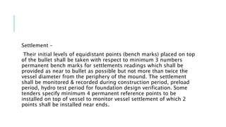 Settlement –
Their initial levels of equidistant points (bench marks) placed on top
of the bullet shall be taken with respect to minimum 3 numbers
permanent bench marks for settlements readings which shall be
provided as near to bullet as possible but not more than twice the
vessel diameter from the periphery of the mound. The settlement
shall be monitored & recorded during construction period, preload
period, hydro test period for foundation design verification. Some
tenders specify minimum 4 permanent reference points to be
installed on top of vessel to monitor vessel settlement of which 2
points shall be installed near ends.
 