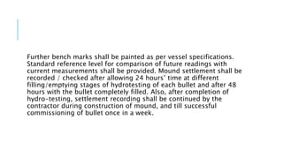 Further bench marks shall be painted as per vessel specifications.
Standard reference level for comparison of future readings with
current measurements shall be provided. Mound settlement shall be
recorded / checked after allowing 24 hours’ time at different
filling/emptying stages of hydrotesting of each bullet and after 48
hours with the bullet completely filled. Also, after completion of
hydro-testing, settlement recording shall be continued by the
contractor during construction of mound, and till successful
commissioning of bullet once in a week.
 
