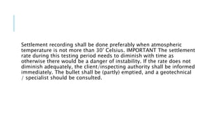 Settlement recording shall be done preferably when atmospheric
temperature is not more than 30° Celsius. IMPORTANT The settlement
rate during this testing period needs to diminish with time as
otherwise there would be a danger of instability. If the rate does not
diminish adequately, the client/inspecting authority shall be informed
immediately. The bullet shall be (partly) emptied, and a geotechnical
/ specialist should be consulted.
 