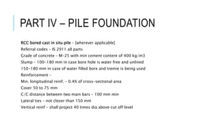 PART IV – PILE FOUNDATION
RCC bored cast in situ pile – [wherever applicable]
Referral codes – IS 2911 all parts
Grade of concrete – M-25 with min cement content of 400 kg/m3
Slump – 100-180 mm in case bore hole is water free and unlined
150-180 mm in case of water filled bore and tremie is being used
Reinforcement –
Min. longitudinal reinf. – 0.4% of cross-sectional area
Cover 50 to 75 mm
C/C distance between two main bars – 100 mm min
Lateral ties – not closer than 150 mm
Vertical reinf – shall project 40 times dia above cut off level
 