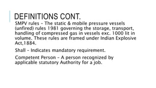 DEFINITIONS CONT.
SMPV rules – The static & mobile pressure vessels
(unfired) rules 1981 governing the storage, transport,
handling of compressed gas in vessels exc. 1000 lit in
volume. These rules are framed under Indian Explosive
Act,1884.
Shall – Indicates mandatory requirement.
Competent Person – A person recognized by
applicable statutory Authority for a job.
 