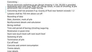 Concreting –
Ensure necessary socketing as per design/drawing (1/2d, 2D,5D) is provided
depending upon rock type, RQD, CR, energy values, in case of chiseling, & pile
penetration rate in case of auger boring.
Concreting shall not proceed if sp. Gravity of fluid near bottom exceeds 1.2
Laitance shall be 750 mm above cut off
Recording of data
Date, diameter, mark of pile
Reinforcement details and calculation
Boring method
Time and period of boring/chiseling/auguring
Penetration in given time
Hard rock touch level/soft rock touch level
Socketing of pile
Termination of pile
Cut off level
Concrete and cement consumption
Tremie details
Liner details
 