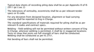 Typical data sheets of recording piling data shall be as per Appendix D of IS
2911 (pt I/sec 2)
The tolerances of verticality, eccentricity shall be as per relevant tender
specs or IS code.
For any deviation from designed location, alignment or load carrying
capacity shall be reported to Eng in Charge.
The standard specifications of materials required for piling shall be as per
relevant IS codes and contract specs.
Welding – field welding will not be permitted without written consent of Eng
In Charge. wherever welding is permitted, it shall be in staggered locations.
Tests to show that joints are full strength of bars shall be conducted.
Welding shall be conducted as per IS 2751.
Hot bending of bars shall not be permitted.
 