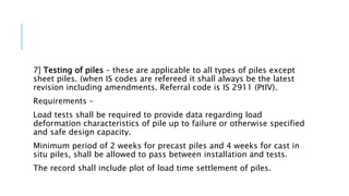 7] Testing of piles – these are applicable to all types of piles except
sheet piles. (when IS codes are refereed it shall always be the latest
revision including amendments. Referral code is IS 2911 (PtIV).
Requirements –
Load tests shall be required to provide data regarding load
deformation characteristics of pile up to failure or otherwise specified
and safe design capacity.
Minimum period of 2 weeks for precast piles and 4 weeks for cast in
situ piles, shall be allowed to pass between installation and tests.
The record shall include plot of load time settlement of piles.
 