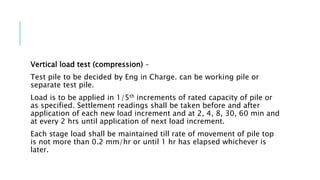 Vertical load test (compression) –
Test pile to be decided by Eng in Charge. can be working pile or
separate test pile.
Load is to be applied in 1/5th increments of rated capacity of pile or
as specified. Settlement readings shall be taken before and after
application of each new load increment and at 2, 4, 8, 30, 60 min and
at every 2 hrs until application of next load increment.
Each stage load shall be maintained till rate of movement of pile top
is not more than 0.2 mm/hr or until 1 hr has elapsed whichever is
later.
 