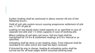 Further loading shall be continued in above manner till one of the
following occurs:
Yield of soil-pile system occurs causing progressive settlement of pile
exc. 1/10th of pile di
Loading on top equals twice rated capacity or as specified in case of
separate test pile and 1.5 times capacity in case of working pile.
Where yielding of soil does not occur, full test load shall be
maintained for 24 hrs & settlement readings at 6 hrs interval or as
specified.
Unloading shall be done as per loading steps. Final rebound shall be
recorded 6 hrs after entire test load has been removed.
If directed by eng in charge, loading & unloading cycles shall be
carried out for all load stages within assumed working load.
 