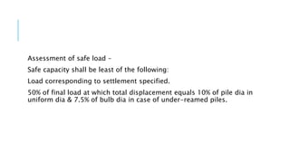 Assessment of safe load –
Safe capacity shall be least of the following:
Load corresponding to settlement specified.
50% of final load at which total displacement equals 10% of pile dia in
uniform dia & 7.5% of bulb dia in case of under-reamed piles.
 