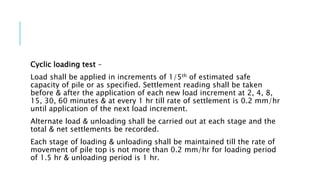 Cyclic loading test –
Load shall be applied in increments of 1/5th of estimated safe
capacity of pile or as specified. Settlement reading shall be taken
before & after the application of each new load increment at 2, 4, 8,
15, 30, 60 minutes & at every 1 hr till rate of settlement is 0.2 mm/hr
until application of the next load increment.
Alternate load & unloading shall be carried out at each stage and the
total & net settlements be recorded.
Each stage of loading & unloading shall be maintained till the rate of
movement of pile top is not more than 0.2 mm/hr for loading period
of 1.5 hr & unloading period is 1 hr.
 