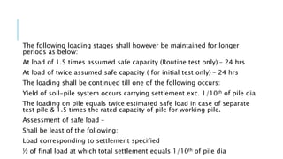 The following loading stages shall however be maintained for longer
periods as below:
At load of 1.5 times assumed safe capacity (Routine test only) – 24 hrs
At load of twice assumed safe capacity ( for initial test only) – 24 hrs
The loading shall be continued till one of the following occurs:
Yield of soil-pile system occurs carrying settlement exc. 1/10th of pile dia
The loading on pile equals twice estimated safe load in case of separate
test pile & 1.5 times the rated capacity of pile for working pile.
Assessment of safe load –
Shall be least of the following:
Load corresponding to settlement specified
½ of final load at which total settlement equals 1/10th of pile dia
 