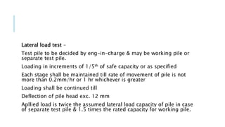 Lateral load test –
Test pile to be decided by eng-in-charge & may be working pile or
separate test pile.
Loading in increments of 1/5th of safe capacity or as specified
Each stage shall be maintained till rate of movement of pile is not
more than 0.2mm/hr or 1 hr whichever is greater
Loading shall be continued till
Deflection of pile head exc. 12 mm
Apllied load is twice the assumed lateral load capacity of pile in case
of separate test pile & 1.5 times the rated capacity for working pile.
 
