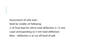 Assessment of safe load –
Shall be smaller of following:
½ of final load for which total deflection is 12 mm
Load corresponding to 5 mm total deflection
Note – deflection is at cut off level of pile
 