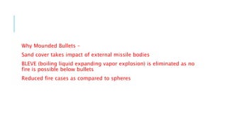 Why Mounded Bullets –
Sand cover takes impact of external missile bodies
BLEVE (boiling liquid expanding vapor explosion) is eliminated as no
fire is possible below bullets
Reduced fire cases as compared to spheres
 