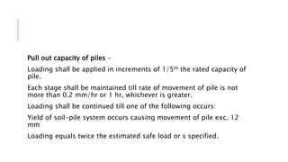 Pull out capacity of piles –
Loading shall be applied in increments of 1/5th the rated capacity of
pile.
Each stage shall be maintained till rate of movement of pile is not
more than 0.2 mm/hr or 1 hr, whichever is greater.
Loading shall be continued till one of the following occurs:
Yield of soil-pile system occurs causing movement of pile exc. 12
mm
Loading equals twice the estimated safe load or s specified.
 