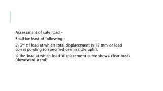 Assessment of safe load –
Shall be least of following –
2/3rd of load at which total displacement is 12 mm or load
corresponding to specified permissible uplift.
½ the load at which load-displacement curve shows clear break
(downward trend)
 