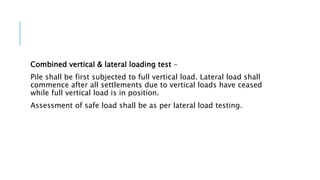 Combined vertical & lateral loading test –
Pile shall be first subjected to full vertical load. Lateral load shall
commence after all settlements due to vertical loads have ceased
while full vertical load is in position.
Assessment of safe load shall be as per lateral load testing.
 