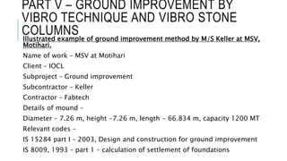 PART V – GROUND IMPROVEMENT BY
VIBRO TECHNIQUE AND VIBRO STONE
COLUMNS
Illustrated example of ground improvement method by M/S Keller at MSV,
Motihari.
Name of work – MSV at Motihari
Client – IOCL
Subproject – Ground improvement
Subcontractor – Keller
Contractor – Fabtech
Details of mound –
Diameter – 7.26 m, height -7.26 m, length - 66.834 m, capacity 1200 MT
Relevant codes –
IS 15284 part I – 2003, Design and construction for ground improvement
IS 8009, 1993 – part 1 – calculation of settlement of foundations
 