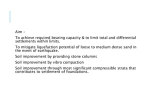 Aim –
To achieve required bearing capacity & to limit total and differential
settlements within limits.
To mitigate liquefaction potential of loose to medium dense sand in
the event of earthquake.
Soil improvement by providing stone columns
Soil improvement by vibro compaction
Soil improvement through most significant compressible strata that
contributes to settlement of foundations.
 