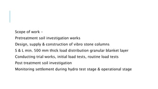 Scope of work –
Pretreatment soil investigation works
Design, supply & construction of vibro stone columns
S & L min. 500 mm thick load distribution granular blanket layer
Conducting trial works, initial load tests, routine load tests
Post treatment soil investigation
Monitoring settlement during hydro test stage & operational stage
 