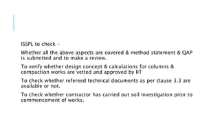 ISSPL to check –
Whether all the above aspects are covered & method statement & QAP
is submitted and to make a review.
To verify whether design concept & calculations for columns &
compaction works are vetted and approved by IIT
To check whether refereed technical documents as per clause 3.3 are
available or not.
To check whether contractor has carried out soil investigation prior to
commencement of works.
 