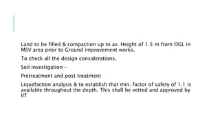 Land to be filled & compaction up to av. Height of 1.5 m from OGL in
MSV area prior to Ground improvement works.
To check all the design considerations.
Soil investigation –
Pretreatment and post treatment
Liquefaction analysis & to establish that min. factor of safety of 1.1 is
available throughout the depth. This shall be vetted and approved by
IIT
 