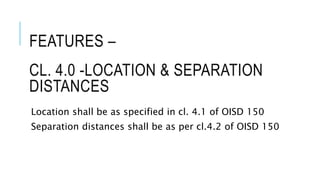 CL. 4.0 -LOCATION & SEPARATION
DISTANCES
Location shall be as specified in cl. 4.1 of OISD 150
Separation distances shall be as per cl.4.2 of OISD 150
FEATURES –
 