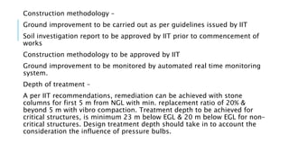 Construction methodology –
Ground improvement to be carried out as per guidelines issued by IIT
Soil investigation report to be approved by IIT prior to commencement of
works
Construction methodology to be approved by IIT
Ground improvement to be monitored by automated real time monitoring
system.
Depth of treatment –
A per IIT recommendations, remediation can be achieved with stone
columns for first 5 m from NGL with min. replacement ratio of 20% &
beyond 5 m with vibro compaction. Treatment depth to be achieved for
critical structures, is minimum 23 m below EGL & 20 m below EGL for non-
critical structures. Design treatment depth should take in to account the
consideration the influence of pressure bulbs.
 