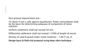 Post ground improvement test –
To check if soil is safe against liquefaction. Power consumption shall
be the basis for determining adequacy of compaction of stone
columns.
Uniform settlement shall not exceed 50 mm
Differential settlement shall not exceed 1:2500 of length of vessel.
Density of sand & gravel under moist condition – 1.80 T/sq. m
Design basis & field trial proposal using deep vibro technique –
 