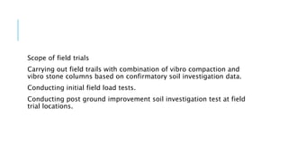Scope of field trials
Carrying out field trails with combination of vibro compaction and
vibro stone columns based on confirmatory soil investigation data.
Conducting initial field load tests.
Conducting post ground improvement soil investigation test at field
trial locations.
 