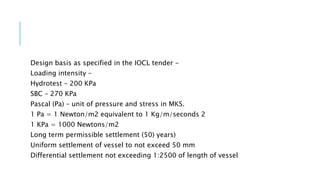 Design basis as specified in the IOCL tender -
Loading intensity –
Hydrotest – 200 KPa
SBC – 270 KPa
Pascal (Pa) – unit of pressure and stress in MKS.
1 Pa = 1 Newton/m2 equivalent to 1 Kg/m/seconds 2
1 KPa = 1000 Newtons/m2
Long term permissible settlement (50) years)
Uniform settlement of vessel to not exceed 50 mm
Differential settlement not exceeding 1:2500 of length of vessel
 