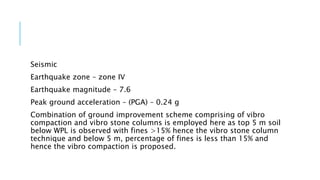 Seismic
Earthquake zone – zone IV
Earthquake magnitude – 7.6
Peak ground acceleration – (PGA) – 0.24 g
Combination of ground improvement scheme comprising of vibro
compaction and vibro stone columns is employed here as top 5 m soil
below WPL is observed with fines >15% hence the vibro stone column
technique and below 5 m, percentage of fines is less than 15% and
hence the vibro compaction is proposed.
 