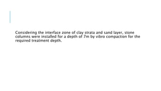 Considering the interface zone of clay strata and sand layer, stone
columns were installed for a depth of 7m by vibro compaction for the
required treatment depth.
 
