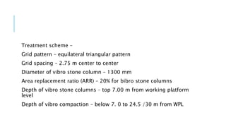 Treatment scheme –
Grid pattern – equilateral triangular pattern
Grid spacing – 2.75 m center to center
Diameter of vibro stone column – 1300 mm
Area replacement ratio (ARR) – 20% for bibro stone columns
Depth of vibro stone columns – top 7.00 m from working platform
level
Depth of vibro compaction – below 7. 0 to 24.5 /30 m from WPL
 