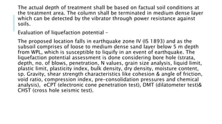 The actual depth of treatment shall be based on factual soil conditions at
the treatment area. The column shall be terminated in medium dense layer
which can be detected by the vibrator through power resistance against
soils.
Evaluation of liquefaction potential –
The proposed location falls in earthquake zone IV (IS 1893) and as the
subsoil comprises of loose to medium dense sand layer below 5 m depth
from WPL, which is susceptible to liquify in an event of earthquake. The
liquefaction potential assessment is done considering bore hole (strata,
depth, no. of blows, penetration, N values, grain size analysis, liquid limit,
plastic limit, plasticity index, bulk density, dry density, moisture content,
sp. Gravity, shear strength characteristics like cohesion & angle of friction,
void ratio, compression index, pre-consolidation pressures and chemical
analysis), eCPT (electronic cone penetration test), DMT (dilatometer test)&
CHST (cross hole seismic test).
 