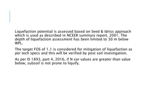 Liquefaction potential is assessed based on Seed & Idriss approach
which is used as described in NCEER summary report, 2001. The
depth of liquefaction assessment has been limited to 30 m below
WPL.
The target FOS of 1.1 is considered for mitigation of liquefaction as
per tech specs and this will be verified by post soil investigation.
As per IS 1893, part 4, 2016, if N cor values are greater than value
below, subsoil is not prone to liquify.
 
