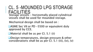 CL. 5 -MOUNDED LPG STORAGE
FACILITIES
Storage vessels – horizontally placed cylindrical
vessels shall be used for mounded storage.
Mechanical design shall be based on :
ASME Sec VII or PD -5500 or equivalent duly
approved by CCE.
Material shall be as per Cl. 5.1 (ii)
Design temperatures, design pressure & other
considerations shall be as per Cl. 5.1 (iii), (iv), (v)
 