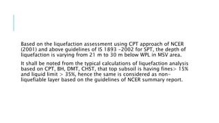 Based on the liquefaction assessment using CPT approach of NCER
(2001) and above guidelines of IS 1893 -2002 for SPT, the depth of
liquefaction is varying from 21 m to 30 m below WPL in MSV area.
It shall be noted from the typical calculations of liquefaction analysis
based on CPT, BH, DMT, CHST, that top subsoil is having fines> 15%
and liquid limit > 35%, hence the same is considered as non-
liquefiable layer based on the guidelines of NCER summary report.
 