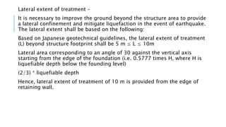 Lateral extent of treatment –
It is necessary to improve the ground beyond the structure area to provide
a lateral confinement and mitigate liquefaction in the event of earthquake.
The lateral extent shall be based on the following:
Based on Japanese geotechnical guidelines, the lateral extent of treatment
(L) beyond structure footprint shall be 5 m ≤ L ≤ 10m
Lateral area corresponding to an angle of 30 against the vertical axis
starting from the edge of the foundation (i.e. 0.5777 times H, where H is
liquefiable depth below the founding level)
(2/3) * liquefiable depth
Hence, lateral extent of treatment of 10 m is provided from the edge of
retaining wall.
 