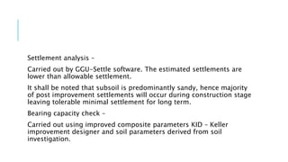 Settlement analysis –
Carried out by GGU-Settle software. The estimated settlements are
lower than allowable settlement.
It shall be noted that subsoil is predominantly sandy, hence majority
of post improvement settlements will occur during construction stage
leaving tolerable minimal settlement for long term.
Bearing capacity check –
Carried out using improved composite parameters KID – Keller
improvement designer and soil parameters derived from soil
investigation.
 