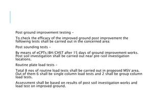 Post ground improvement testing –
To check the efficacy of the improved ground post improvement the
following tests shall be carried out in the concerned area:
Post sounding tests –
By means of eCPTs/BH/CHST after 15 days of ground improvement works.
Post soil investigation shall be carried out near pre-soil investigation
locations.
Routine plate load tests –
Total 8 nos of routine load tests shall be carried out in proposed MSV area.
Out of them 6 shall be single column load tests and 2 shall be group column
load tests.
Assessment shall be based on results of post soil investigation works and
load test on improved ground.
 