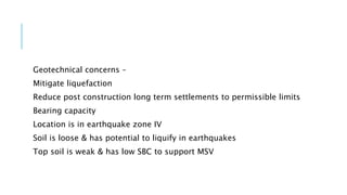 Geotechnical concerns –
Mitigate liquefaction
Reduce post construction long term settlements to permissible limits
Bearing capacity
Location is in earthquake zone IV
Soil is loose & has potential to liquify in earthquakes
Top soil is weak & has low SBC to support MSV
 