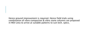 Hence ground improvement is required. Hence field trials using
combination of vibro compaction & vibro stone columns are proposed
in MSV area to arrive at suitable patterns to suit tech. specs.
 