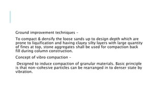 Ground improvement techniques –
To compact & densify the loose sands up to design depth which are
prone to liquification and having clayey silty layers with large quantity
of fines at top, stone aggregates shall be used for compaction back
fill during column construction.
Concept of vibro compaction –
Designed to induce compaction of granular materials. Basic principle
is that non-cohesive particles can be rearranged in to denser state by
vibration.
 